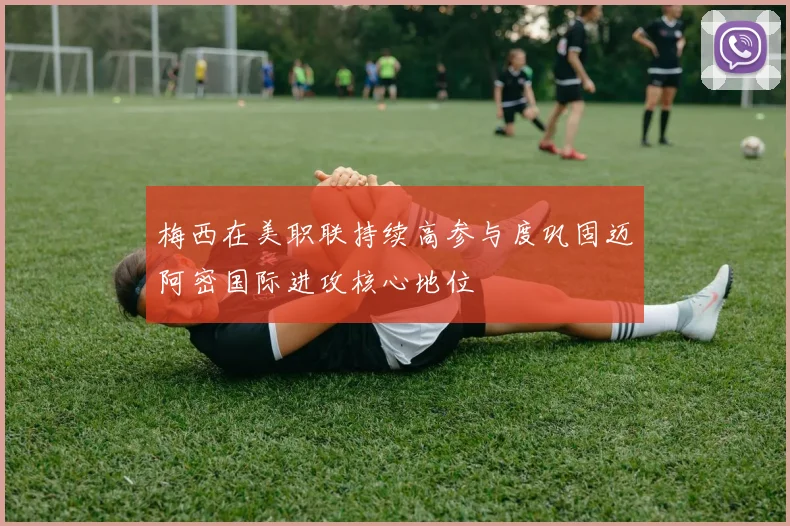 梅西在美职联持续高参与度巩固迈阿密国际进攻核心地位