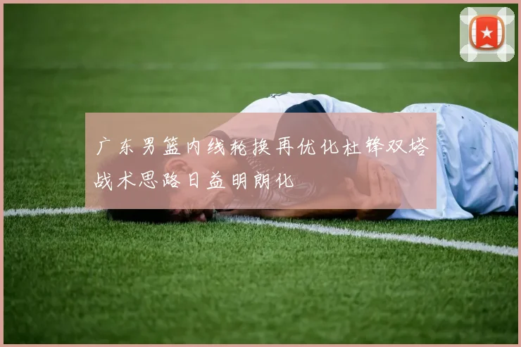 广东男篮内线轮换再优化杜锋双塔战术思路日益明朗化