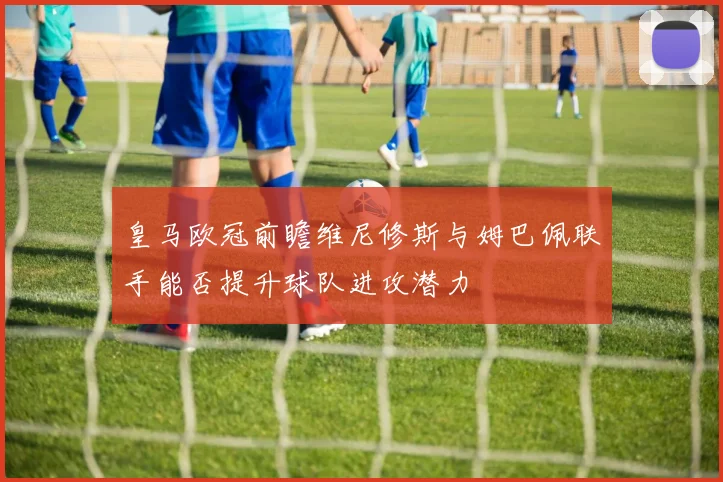 皇马欧冠前瞻维尼修斯与姆巴佩联手能否提升球队进攻潜力