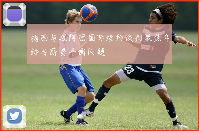 梅西与迈阿密国际续约谈判聚焦年龄与薪资平衡问题