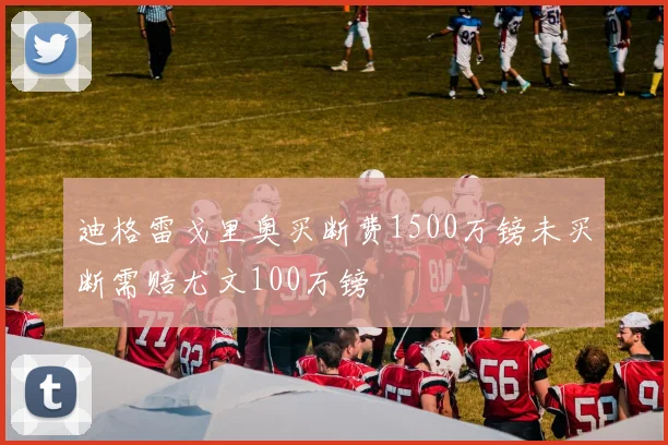 迪格雷戈里奥买断费1500万镑未买断需赔尤文100万镑